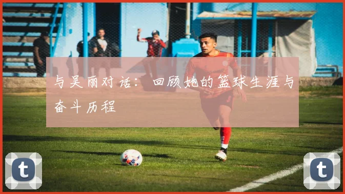 与吴丽对话：回顾她的篮球生涯与奋斗历程