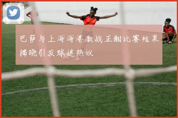 巴萨与上海海港激战正酣比赛结果揭晓引发球迷热议