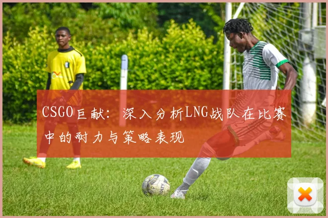 CSGO巨献：深入分析LNG战队在比赛中的耐力与策略表现