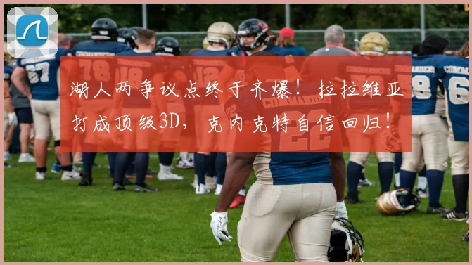 湖人两争议点终于齐爆！拉拉维亚打成顶级3D，克内克特自信回归！